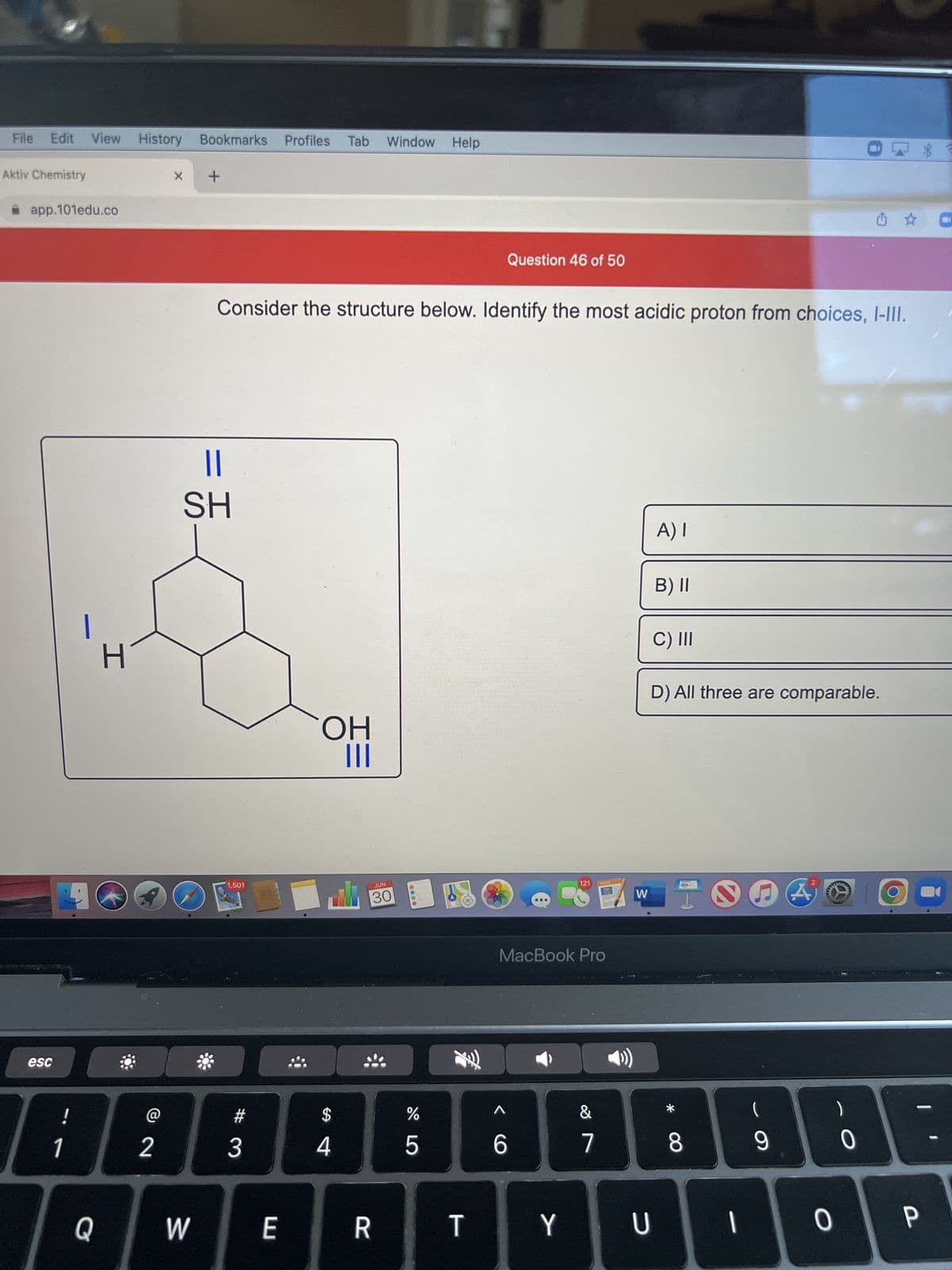 File Edit View History Bookmarks Profiles Tab Window Help
Aktiv Chemistry
app.101edu.co
esc
4
H
!
1|2
Q
x +
W
Consider the structure below. Identify the most acidic proton from choices, I-III.
=
||
SH
1,501
#
3
E
OH
|||
$
4
JUN
30
R
%
5
Question 46 of 50
T
6
121
MacBook Pro
Y
&
HOFS
7
W
A) I
U
B) II
C) III
D) All three are comparable.
I
8
1
(
9
A
HAN
0
0
P