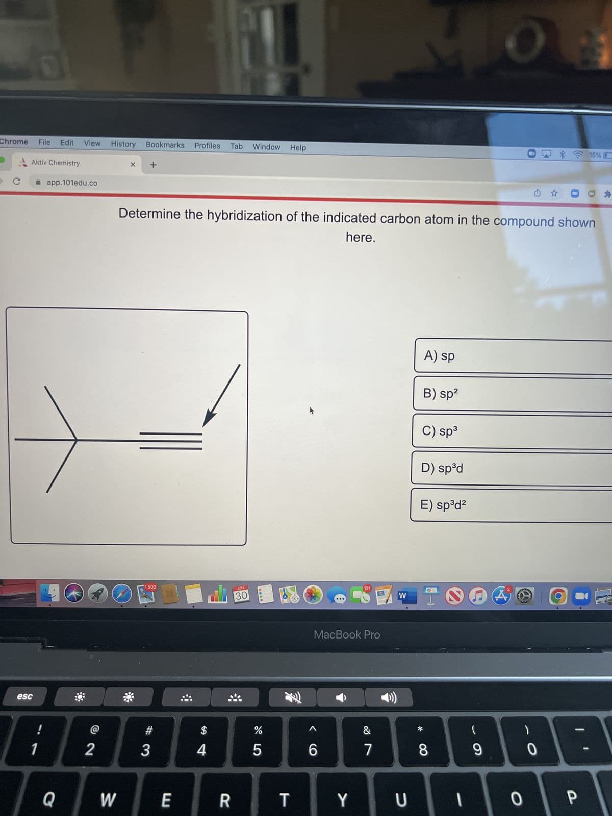 Chrome
3
с
0
esc
Aktiv Chemistry
File Edit View History Bookmarks Profiles Tab Window Help
1
app.101edu.co
Q
@
2
W
X +
1,502
Determine the hybridization of the indicated carbon atom in the compound shown
here.
3
E
$
4
R
JUN
30
45
%
T
<C
MacBook Pro
6
121
Y
PAGES
&
7
W
U
A) sp
B) sp²
C) sp³
D) sp³d
E) sp³d²
* CO
8
1
(
9
O
A
wwww
wwww
- O
0
0
15%
P