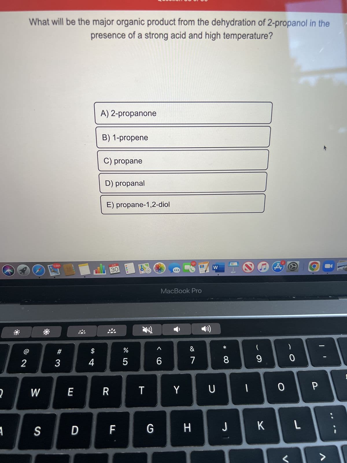 2
A
@
2
What will be the major organic product from the dehydration of 2-propanol in the
presence of a strong acid and high temperature?
W
S
1,501
# 3
E
D
$
4
A) 2-propanone
B) 1-propene
C) propane
D) propanal
E) propane-1,2-diol
JUN
30
R
F
di L
%
5
F
T
MacBook Pro
>
6
121
Y
&
7
G
G H
W
U
* CO
8
1
J
1
(
9
K
O
*
)
0
L
P
>