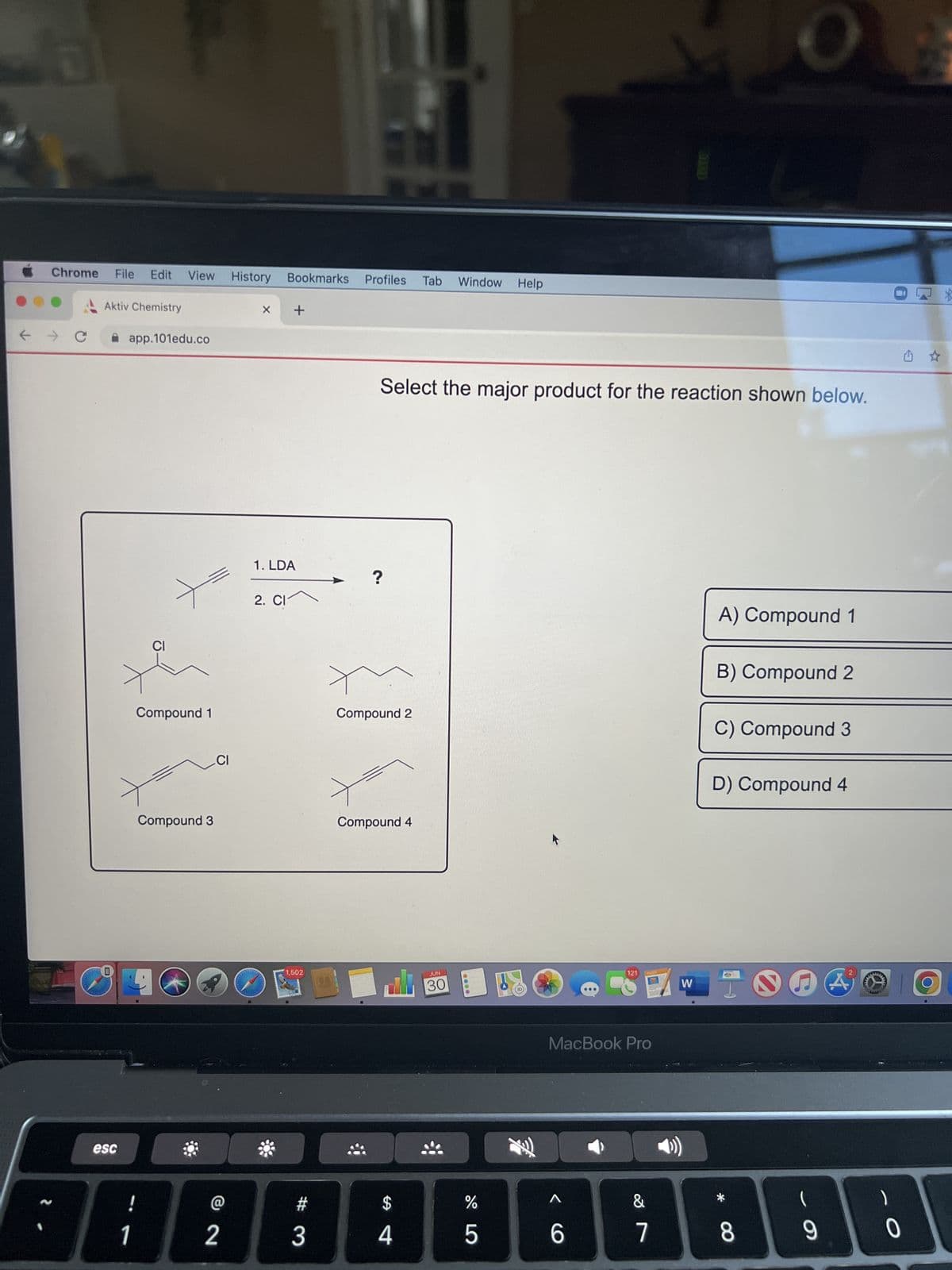 D
Chrome
→ C
File Edit View History Bookmarks Profiles Tab Window Help
Aktiv Chemistry
esc
app.101edu.co
!
CI
1
Compound 1
46
Compound 3
CI
2
X +
1. LDA
2. Cl
1,502
3
(14)
Select the major product for the reaction shown below.
?
Compound 2
Compound 4
ali
$
4
JUN
30
%
5
L
121
MacBook Pro
6
PAGES
&
7
W
A) Compound 1
B) Compound 2
C) Compound 3
D) Compound 4
*
8
DA
(
9
w
344
333
- O
0
G