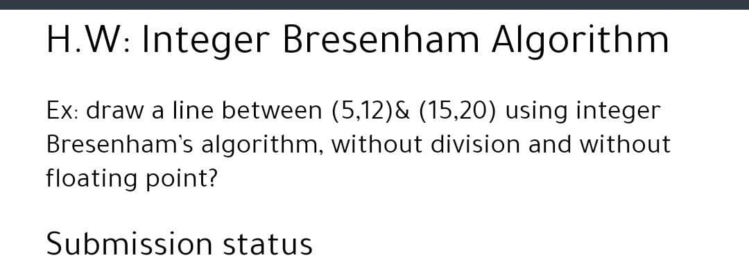 H.W: Integer Bresenham Algorithm
Ex: draw a line between (5,12)& (15,20) using integer
Bresenham's algorithm, without division and without
floating point?
Submission status
