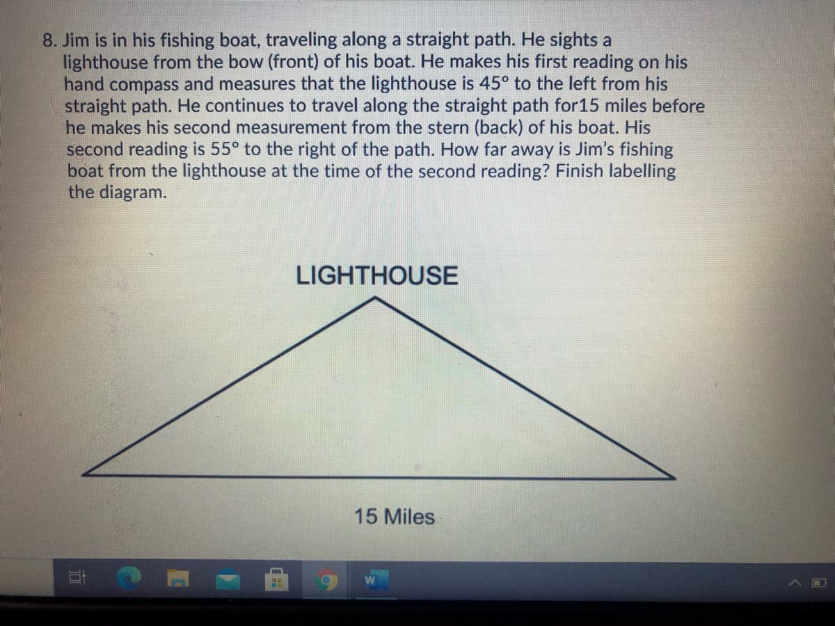 8. Jim is in his fishing boat, traveling along a straight path. He sights a
lighthouse from the bow (front) of his boat. He makes his first reading on his
hand compass and measures that the lighthouse is 45° to the left from his
straight path. He continues to travel along the straight path for15 miles before
he makes his second measurement from the stern (back) of his boat. His
second reading is 55° to the right of the path. How far away is Jim's fishing
boat from the lighthouse at the time of the second reading? Finish labelling
the diagram.
LIGHTHOUSE
15 Miles
近
