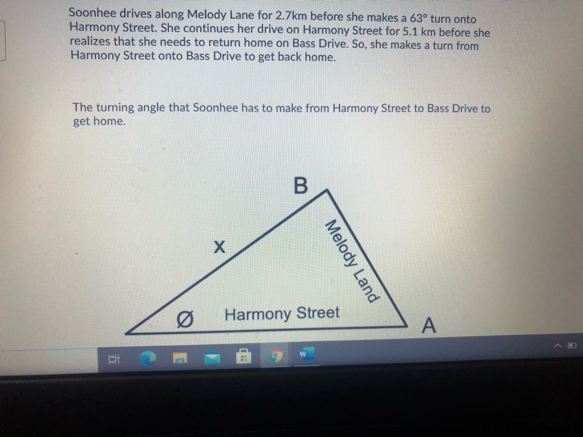 Soonhee drives along Melody Lane for 2.7km before she makes a 63° turn onto
Harmony Street. She continues her drive on Harmony Street for 5.1 km before she
realizes that she needs to return home on Bass Drive. So, she makes a turn from
Harmony Street onto Bass Drive to get back home.
The turning angle that Soonhee has to make from Harmony Street to Bass Drive to
get home.
Ø
Harmony Street
Melody Land
