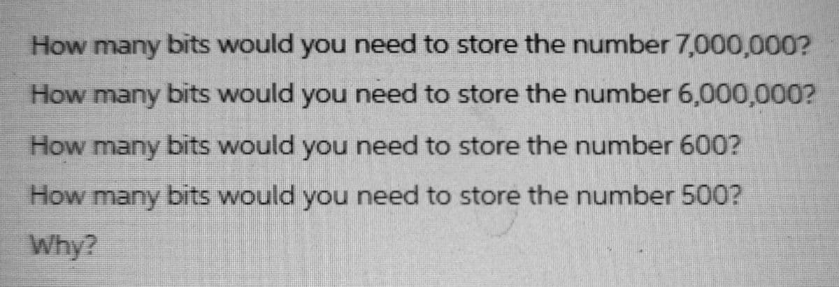 How many bits would you need to store the number 7,000,000?
How many bits would you need to store the number 6,000,000?
How many bits would you need to store the number 600?
How many bits would you need to store the number 500?
Why?
