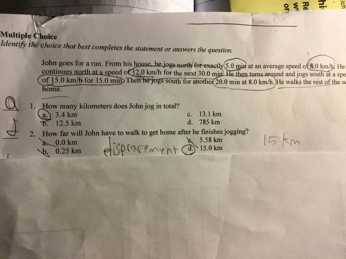 Multiple Choice
Identify the choice that best completes the statement or answers the question.
John goes for a run. From his house, he jogs north for exactly 5.0 min at an average speed of 8.0 km/h. He
continues north at a speed of 12.0 km/h for the next 30.0 min. He then turns arqund and jogs south at a spe=
of 15.0 km/h for 15.0 min Then he jogs south for another 20.0 min at 8.0 km/h. He walks the rest of the w
home.
1. How many kilometers does John jog in total?
a.) 3.4 km
B. 12.5 km
с.
13.1 km
d. 785 km
2. How far will John have to walk to get home after he finishes jogging?
& 5.58 km
d. 15.0 km
15 km
0.0 km
eisprarement
a.
0.25 km
ich
