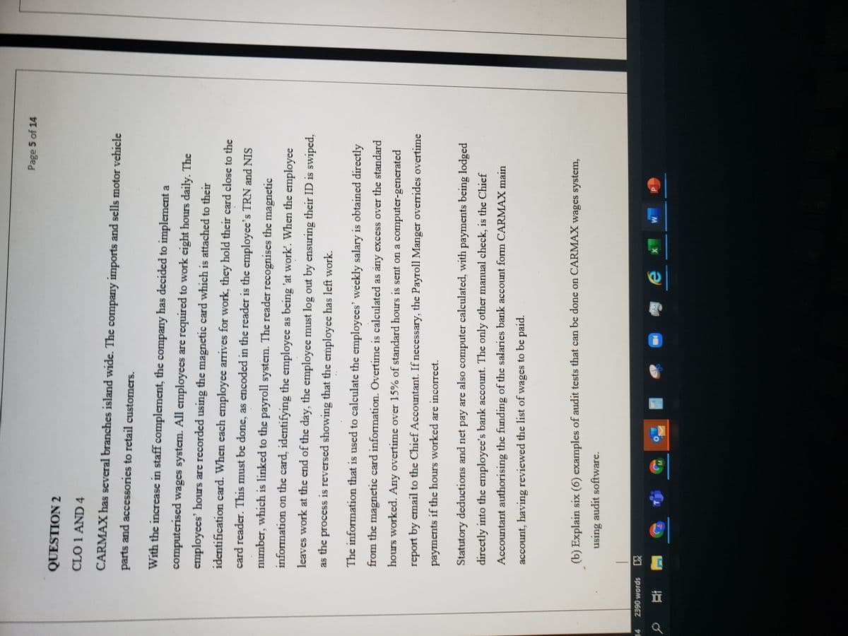 Page 5 of 14
QUESTION 2
CLO 1 AND 4
CARMAX has several branches island wide. The company imports and sells motor vehicle
parts and accessories to retail customers.
With the increase in staff complement, the company has decided to implement a
computerised wages system. All employees are required to work eight hours daily. The
employees' hours are recorded using the magnetic card which is attached to their
identification card. When each employee arrives for work, they hold their card close to the
card reader. This must be done, as encoded in the reader is the employee's TRN and NIS
number, which is linked to the payroll system. The reader recognises the magnetic
information on the card, identifying the employee as being 'at work'. When the employee
leaves work at the end of the dáy, the employee must log out by ensuring their ID is swiped,
as the process is reversed showing that the employee has left work.
The information that is used to calculate the employees' weekly salary is obtained directly
from the magnetic card information. Overtime is calculated as any excess over the standard
hours worked. Any overtime over 15% of standard hours is sent on a computer-generated
report by email to the Chief Accountant. If necessary, the Payroll Manger overrides overtime
payments if the hours worked are incorrect.
Statutory deductions and net pay are also computer calculated, with payments being lodged
directly into the employee's bank account. The only other manual check, is the Chief
Accountant authorising the funding of the salaries bank account form CARMAX main
account, having reviewed the list of wages to be paid.
(b) Explain six (6) examples of audit tests that can be done on CARMAX wages system,
using audit software.
2390 words
X
資文
