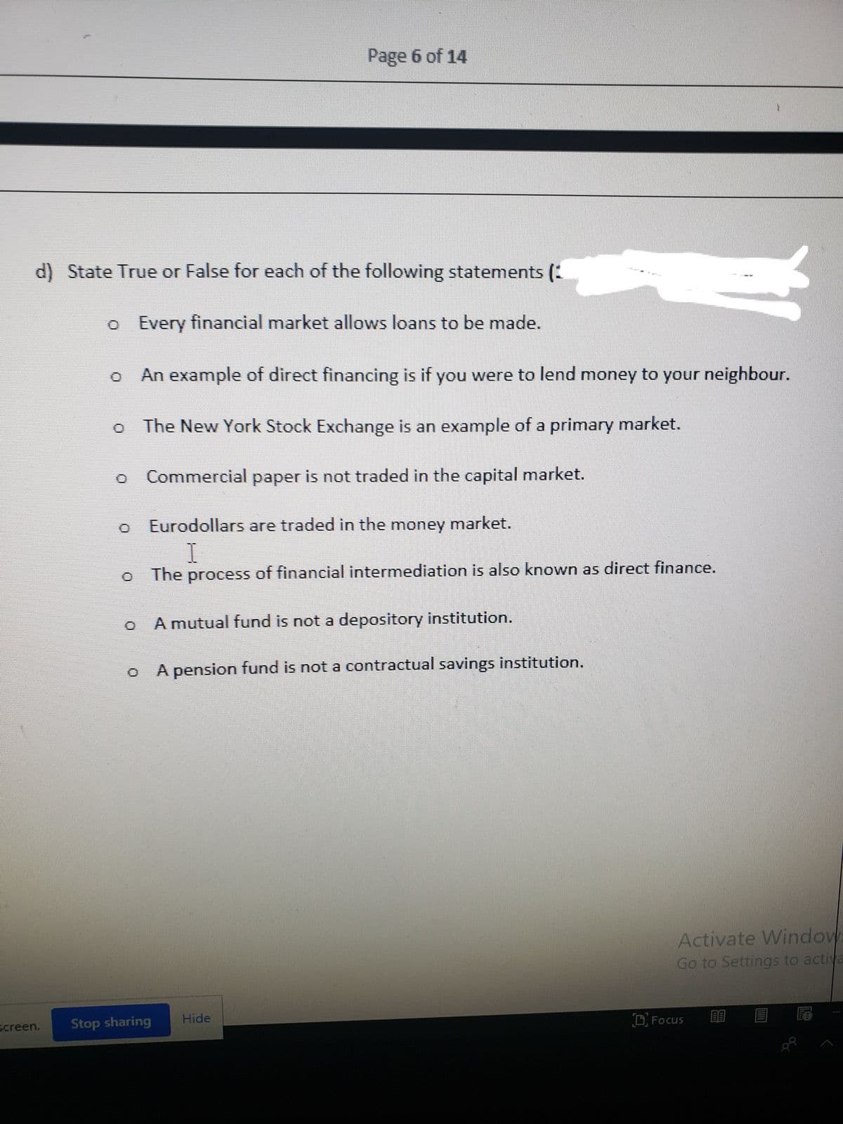 Page 6 of 14
d) State True or False for each of the following statements (:
o Every financial market allows loans to be made.
An example of direct financing is if you were to lend money to your neighbour.
The New York Stock Exchange is an example of a primary market.
Commercial paper is not traded in the capital market.
Eurodollars are traded in the money market.
The process of financial intermediation is also known as direct finance.
A mutual fund is not a depository institution.
A pension fund is not a contractual savings institution.
Activate Window
Go to Settings to activa
Hide
screen.
Stop sharing
D Focus
| 国 尾
