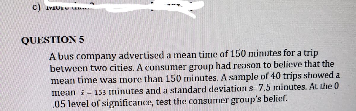 c)
TOTAT
QUESTION 5
A bus company advertised a mean time of 150 minutes for a trip
between two cities. A consumer group had reason to believe that the
mean time was more than 150 minutes. A sample of 40 trips showed a
mean x = 153 minutes and a standard deviation s=7.5 minutes. At the 0
.05 level of significance, test the consumer group's belief.
