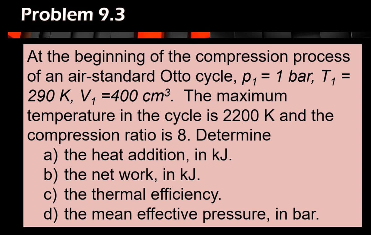 Problem 9.3
1
At the beginning of the compression process
of an air-standard Otto cycle, p₁ = 1 bar, T₁ =
290 K, V₁ =400 cm³. The maximum
temperature in the cycle is 2200 K and the
compression ratio is 8. Determine
a) the heat addition, in kJ.
b) the net work, in kJ.
c) the thermal efficiency.
d) the mean effective pressure, in bar.