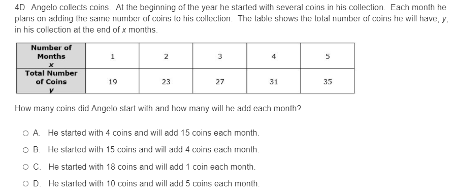 4D Angelo collects coins. At the beginning of the year he started with several coins in his collection. Each month he
plans on adding the same number of coins to his collection. The table shows the total number of coins he will have, y,
in his collection at the end of x months.
Number of
Months
2
3
4
Total Number
of Coins
19
23
27
31
35
How many coins did Angelo start with and how many will he add each month?
O A. He started with 4 coins and will add 15 coins each month.
O B. He started with 15 coins and will add 4 coins each month.
O C. He started with 18 coins and will add 1 coin each month.
O D. He started with 10 coins and will add 5 coins each month.
