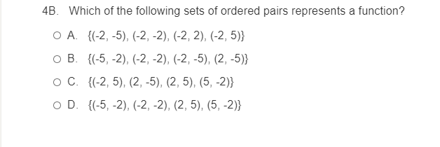 4B. Which of the following sets of ordered pairs represents a function?
ОА. (-2, -5), (-2, -2), (-2, 2), (-2, 5)}
ов. {(-5, -2), (-2, -2), (-2, -5), (2, -5)}
ос (-2, 5), (2, -5), (2, 5), (5, -2)}
O D. {(-5, -2), (-2, -2), (2, 5), (5, -2)}
