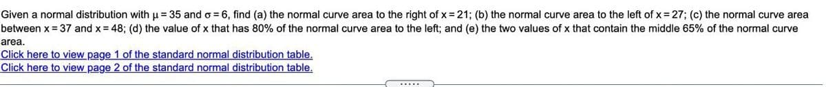 Given a normal distribution with u = 35 and o = 6, find (a) the normal curve area to the right of x = 21; (b) the normal curve area to the left of x = 27; (c) the normal curve area
between x = 37 and x = 48; (d) the value of x that has 80% of the normal curve area to the left; and (e) the two values of x that contain the middle 65% of the normal curve
area.
Click here to view page 1 of the standard normal distribution table.
Click here to view page 2 of the standard normal distribution table.
.....
