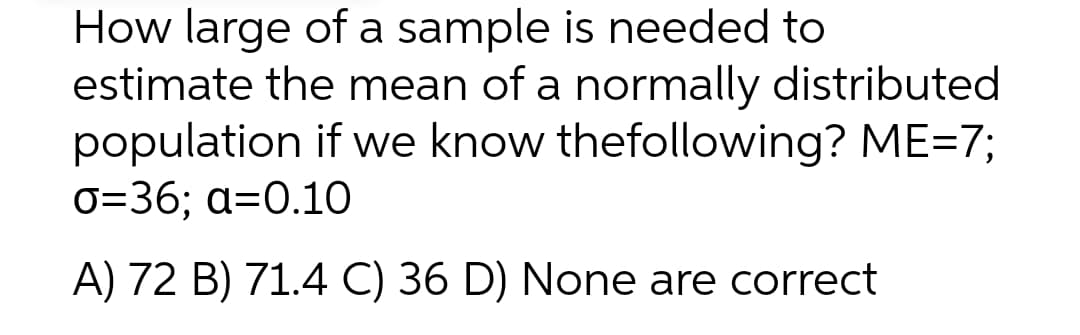 How large of a sample is needed to
estimate the mean of a normally distributed
population if we know thefollowing? ME=7;
0=36; a=0.10
A) 72 B) 71.4 C) 36 D) None are correct
