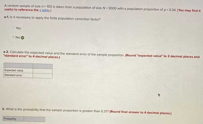 A random sample of size n= 100 is taken from a population of size N= 3000 with a population proportion of p = 0.34. [You may find it
useful to reference the z table.)
a-1. Is it necessary to apply the finite population correction factor?
Yes
No
a-2. Calculate the expected value and the standard error of the sample proportion. (Round "expected value" to 2 decimal places and
"standard error" to 4 decimal places.)
Expected value
Standard error
b. What is the probability that the sample proportion is greater than 0.37? (Round final answer to 4 decimal places.)
Probability
