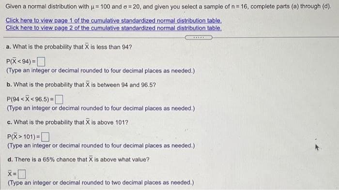 Given a normal distribution with u= 100 and o = 20, and given you select a sample of n= 16, complete parts (a) through (d).
Click here to view page 1 of the cumulative standardized normal distribution table.
Click here to view page 2 of the cumulative standardized normal distribution table.
.....
a. What is the probability that X is less than 94?
P(X< 94) =D
(Type an integer or decimal rounded to four decimal places as needed.)
b. What is the probability that X is between 94 and 96.5?
P(94 < X< 96.5) =O
(Type an integer or decimal rounded to four decimal places as needed.)
c. What is the probability that X is above 101?
P(X> 101) =O
(Type an integer or decimal rounded to four decimal places as needed.)
d. There is a 65% chance that X is above what value?
(Type an integer or decimal rounded to two decimal places as needed.)
