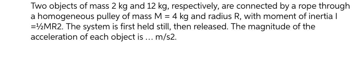 Two objects of mass 2 kg and 12 kg, respectively, are connected by a rope through
a homogeneous pulley of mass M = 4 kg and radius R, with moment of inertia I
=½MR2. The system is first held still, then released. The magnitude of the
acceleration of each object is ... m/s2.
