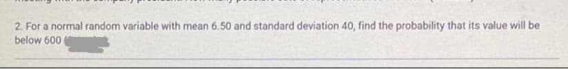 2. For a normal random variable with mean 6.50 and standard deviation 40, find the probability that its value will be
below 600
