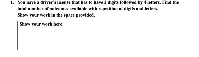 1. You have a driver's license that has to have 2 digits followed by 4 letters. Find the
total number of outcomes available with repetition of digits and letters.
Show your work in the space provided.
Show your work here:
