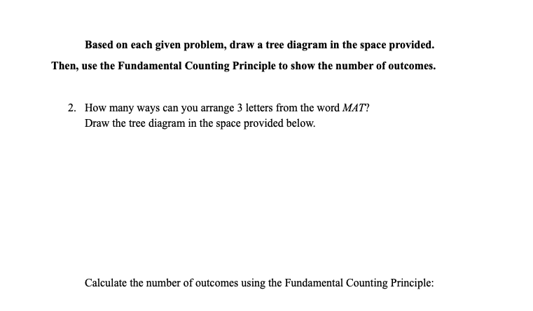 Based on each given problem, draw a tree diagram in the space provided.
Then, use the Fundamental Counting Principle to show the number of outcomes.
2. How many ways can you arrange 3 letters from the word MAT?
Draw the tree diagram in the space provided below.
Calculate the number of outcomes using the Fundamental Counting Principle:
