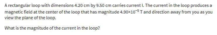 A rectangular loop with dimensions 4.20 cm by 9.50 cm carries current I. The current in the loop produces a
magnetic field at the center of the loop that has magnitude 4.90x10-5 T and direction away from you as you
view the plane of the loop.
What is the magnitude of the current in the loop?
