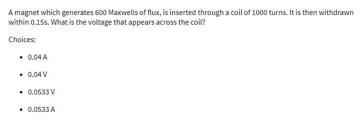 A magnet which generates 600 Maxwells of flux, is inserted through a coil of 1000 turns. It is then withdrawn
within 0.15s. What is the voltage that appears across the coil?
Choices:
• 0.04 A
• 0.04 V
• 0.0533 V
• 0.0533 A
