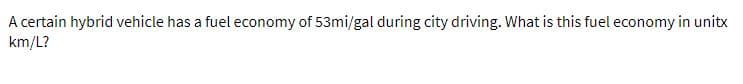 A certain hybrid vehicle has a fuel economy of 53mi/gal during city driving. What is this fuel economy in unitx
km/L?
