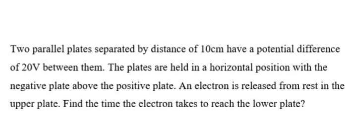 Two parallel plates separated by distance of 10cm have a potential difference
of 20V between them. The plates are held in a horizontal position with the
negative plate above the positive plate. An electron is released from rest in the
upper plate. Find the time the electron takes to reach the lower plate?
