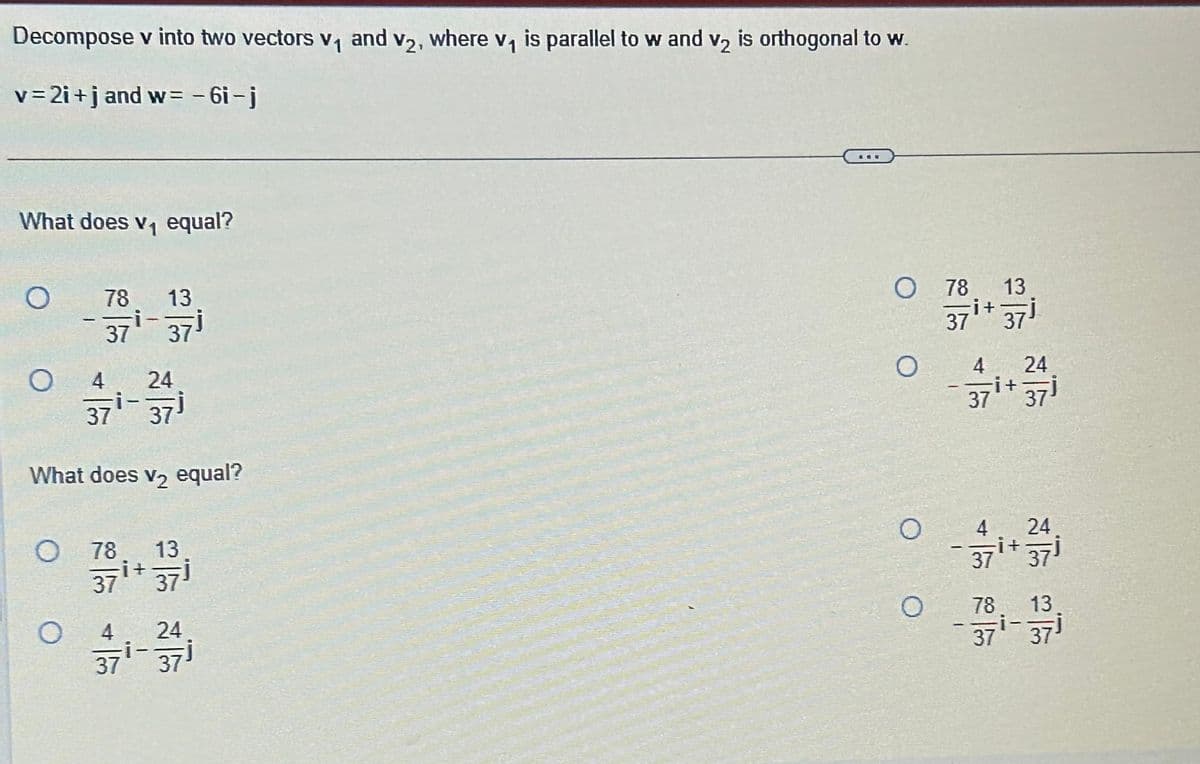 Decompose v into two vectors v₁ and v2, where v₁ is parallel to w and v₂ is orthogonal to w.
v=2i+j and w=-6i-j
What does v₁ equal?
O
O
4 24
371-37)
What does v₂ equal?
O
78 13
37¹ 37¹
O
78
371 +371
i+
4
37
24
37
ane
O 78 13
i+
37¹+ 37¹
O
O
4 24
37
it
4 24
37
78
37
371
it
i-
371
13
37