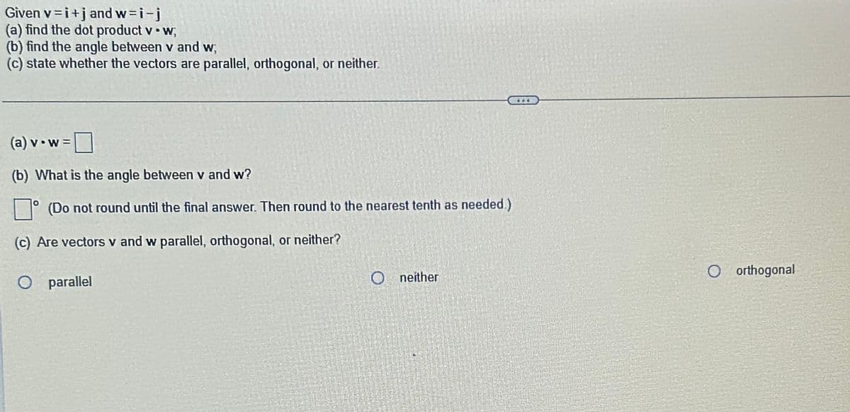 Given
v=i+j and w=i-j
(a)
find the dot product v. w;
(b) find the angle between v and w,
(c) state whether the vectors are parallel, orthogonal, or neither.
(a) v w =
(b) What is the angle between v and w?
(Do not round until the final answer. Then round to the nearest tenth as needed.)
(c) Are vectors v and w parallel, orthogonal, or neither?
O parallel
Oneither
COD
O orthogonal