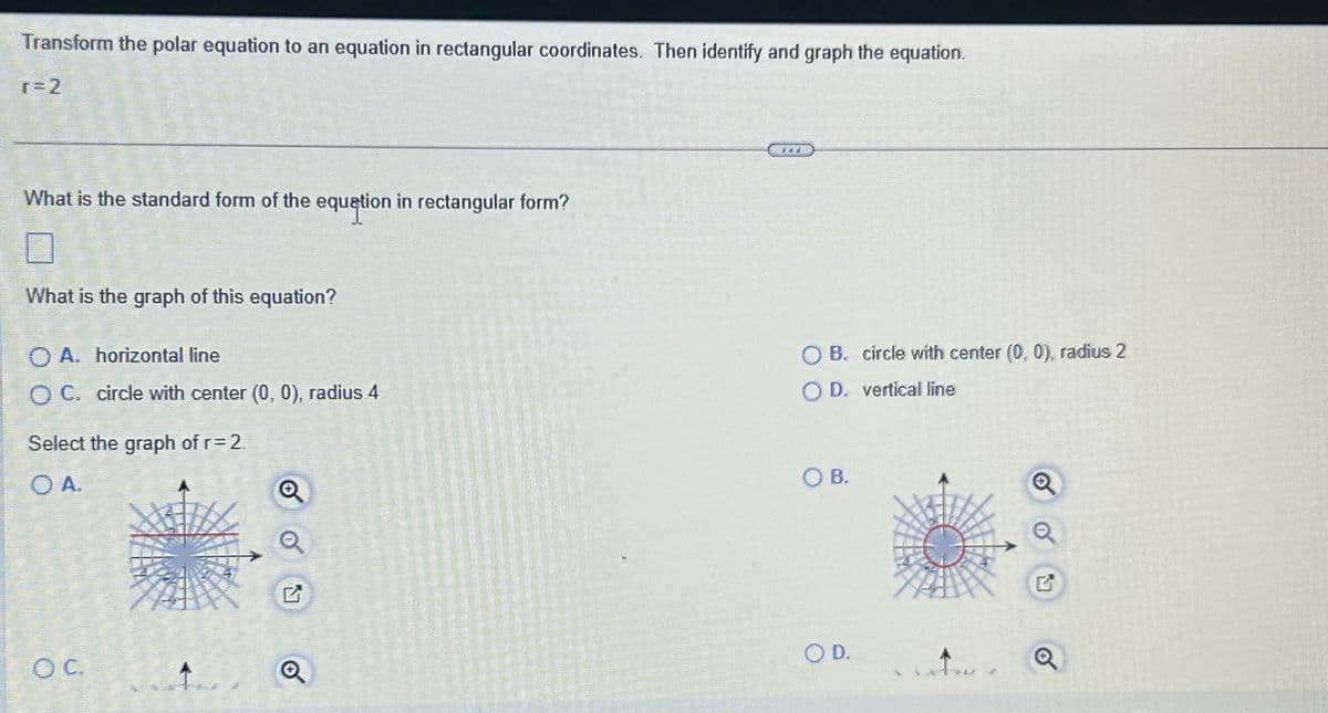 Transform the polar equation to an equation in rectangular coordinates. Then identify and graph the equation.
r=2
What is the standard form of the equation in rectangular form?
What is the graph of this equation?
O A. horizontal line
OC. circle with center (0, 0), radius 4
Select the graph of r= 2
OC
Q
Q
d'av
OB. circle with center (0, 0), radius 2
D. vertical line
SOB.
O D.
G
Q