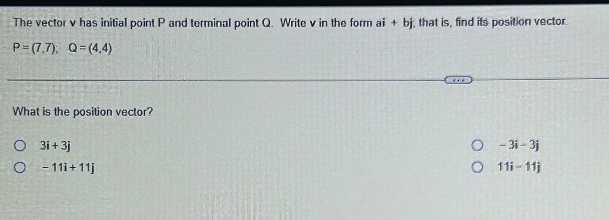 The vector v has initial point P and terminal point Q. Write v in the form ai + bj; that is, find its position vector.
P=(7.7), Q=(4,4)
What is the position vector?
O 3i+3j
O -11i+11j
dd ti
-31-3j
111-11j