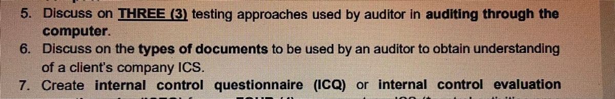 5. Discuss on THREE (3) testing approaches used by auditor in auditing through the
computer.
6. Discuss on the types of documents to be used by an auditor to obtain understanding
of a client's company ICS.
7. Create internal control questionnaire (ICQ) or internal control evaluation
