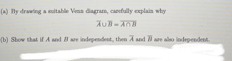 (a) By drawing a suitable Venn diagram, carefully explain why
AUB=ANB
(b) Show that if A and B are independent, then A and B are also independent.
