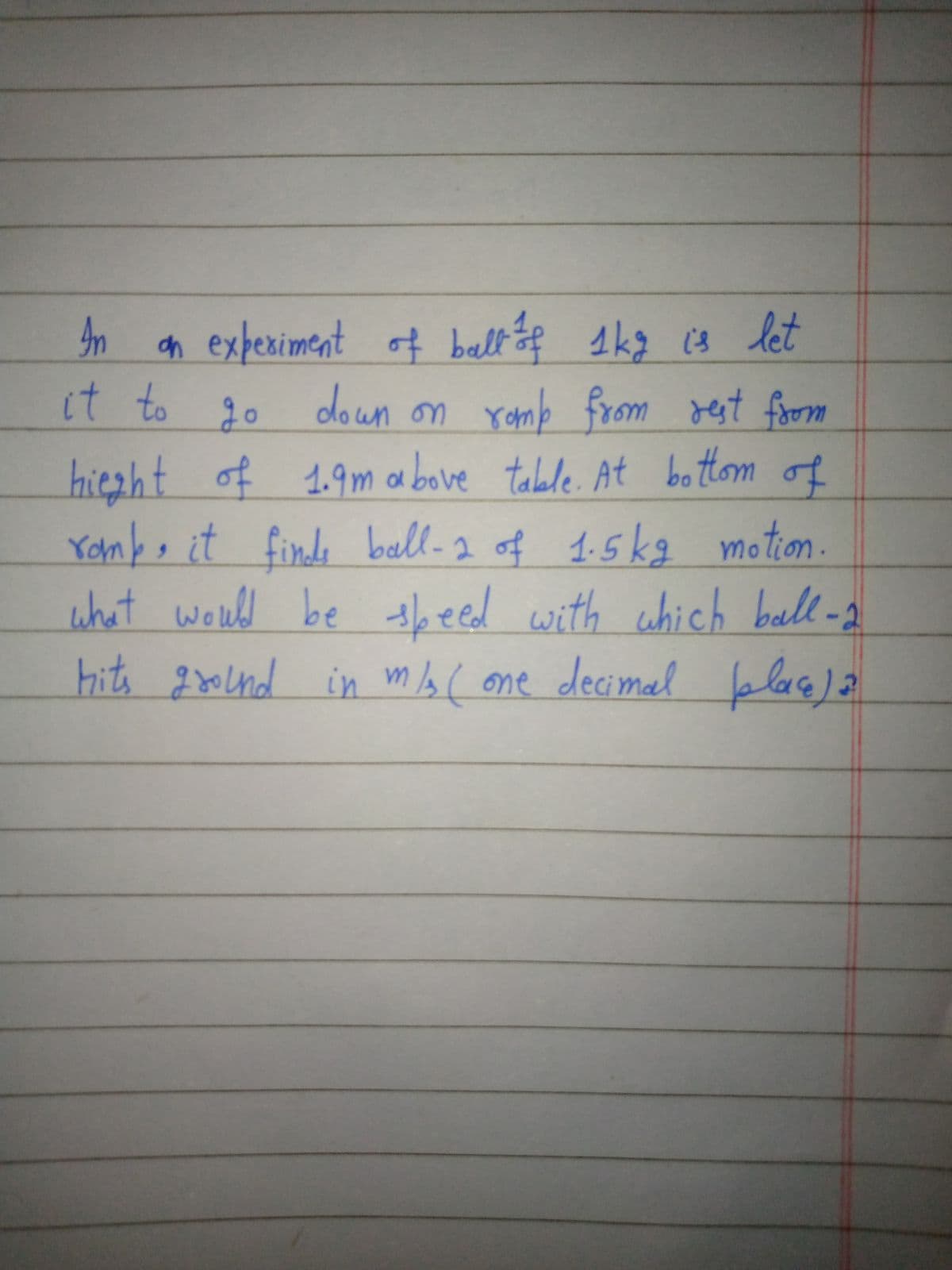 n a tof skg c4 let
n expeximent
of ball
it to 20 doun on romb from rest fom
down on
hiezht of 1.9mabove table. At bottom
Yonb,it finds ball-2 of 1.5kg motion.
what would be theed with chich ball -2
of
hits gond
in m( one decin
al blace) a
