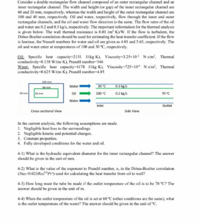 Consider a double-rectangular flow channel composed of an outer rectangular channel and an
inner rectangular channel. The width and height (or gap) of the inner rectangular channel are
60 and 20 mm, respectively, whereas the width and height of the outer rectangular channel are
100 and 40 mm, respectively. Oil and water, respectively, flow through the inner and outer
rectangular channels, and the oil and water flow direction is the same. The flow rates of the oil
and water are 0.2 and 0.3 kg/s, respectively. The important information for the thermal analysis
is given below. The wall thermal resistance is 0.01 (m¹-K)/W. If the flow is turbulent, the
Dittus-Boelter correlation should be used for estimating the heat transfer coefficient. If the flow
is laminar, the Nusselt numbers for water and oil are given as 4.01 and 5.63, respectively. The
oil and water enter at temperatures of 100 and 30 °C, respectively.
Oil: Specific heat capacity=2131 J/(kg K), Viscosity-3.25x10 N-s/m², Thermal
conductivity-0.138 W/(m-K), Prandtl number-546
Water: Specific heat capacity-4178 J/(kg-K), Viscosity-725×106 N-s/m², Thermal
conductivity-0.625 W/(m K), Prandtl number-4.85
100 mm
Water
30 °C
0.3 kg/s
40 mm
20 mm
Oil
100 °C
0.2 kg/s
70 °C
Water I
Inlet
Outlet
Cross-sectional View
Side View
In the current analysis, the following assumptions are made.
1. Negligible heat loss to the surroundings.
2. Negligible kinetic and potential changes.
3. Constant properties.
4. Fully developed conditions for the water and oil.
4-1) What is the hydraulic equivalent diameter for the inner rectangular channel? The answer
should be given in the unit of mm.
4-2) What is the value of the exponent to Prandtl number, w, in the Dittus-Boelter correlation
(Nuo 0.023 Red "Pr") used for calculating the heat transfer from oil to wall?
4-3) How long must the tube be made if the outlet temperature of the oil is to be 70 "C? The
answer should be given in the unit of m.
4-4) When the outlet temperature of the oil is set at 60 °C (other conditions are the same), what
is the outlet temperature of the water? The answer should be given in the unit of "C.