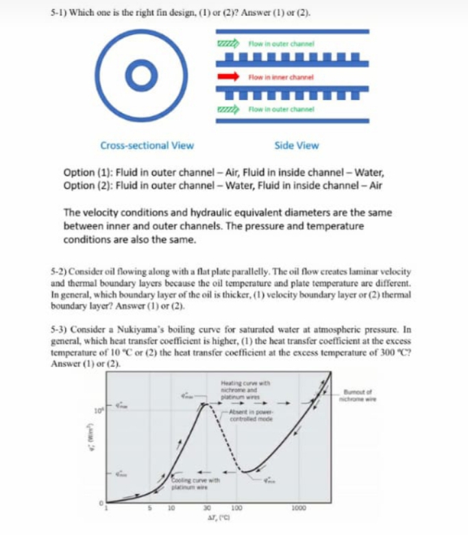 5-1) Which one is the right fin design, (1) or (2)? Answer (1) or (2).
ZZZZ Flow in outer channel
Flow in inner channel
ZZZZZ Flow in outer channel
Cross-sectional View
Side View
Option (1): Fluid in outer channel-Air, Fluid in inside channel - Water,
Option (2): Fluid in outer channel - Water, Fluid in inside channel - Air
The velocity conditions and hydraulic equivalent diameters are the same
between inner and outer channels. The pressure and temperature
conditions are also the same.
5-2) Consider oil flowing along with a flat plate parallelly. The oil flow creates laminar velocity
and thermal boundary layers because the oil temperature and plate temperature are different.
In general, which boundary layer of the oil is thicker, (1) velocity boundary layer or (2) thermal
boundary layer? Answer (1) or (2).
5-3) Consider a Nukiyama's boiling curve for saturated water at atmospheric pressure. In
general, which heat transfer coefficient is higher, (1) the heat transfer coefficient at the excess
temperature of 10 °C or (2) the heat transfer coefficient at the excess temperature of 300 "C?
Answer (1) or (2).
Heating curve with
nichrome and
platinum wires
Burnout of
nichrome wire
Absent in power
controlled mode
Cooling curve with
platinum wire
10
30
AT, (C)
100
1000