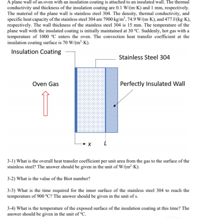 A plane wall of an oven with an insulation coating is attached to an insulated wall. The thermal
conductivity and thickness of the insulation coating are 0.1 W/(m K) and 1 mm, respectively.
The material of the plane wall is stainless steel 304. The density, thermal conductivity, and
specific heat capacity of the stainless steel 304 are 7900 kg/m³, 74.9 W/(mK), and 477 J/(kg-K),
respectively. The wall thickness of the stainless steel 304 is 15 mm. The temperature of the
plane wall with the insulated coating is initially maintained at 30 °C. Suddenly, hot gas with a
temperature of 1000 °C enters the oven. The convection heat transfer coefficient at the
insulation coating surface is 70 W/(m²-K).
Insulation Coating
Stainless Steel 304
Oven Gas
Perfectly Insulated Wall
1
X
L
3-1) What is the overall heat transfer coefficient per unit area from the gas to the surface of the
stainless steel? The answer should be given in the unit of W/(m²-K).
3-2) What is the value of the Biot number?
3-3) What is the time required for the inner surface of the stainless steel 304 to reach the
temperature of 900 °C? The answer should be given in the unit of s.
3-4) What is the temperature of the exposed surface of the insulation coating at this time? The
answer should be given in the unit of °C.