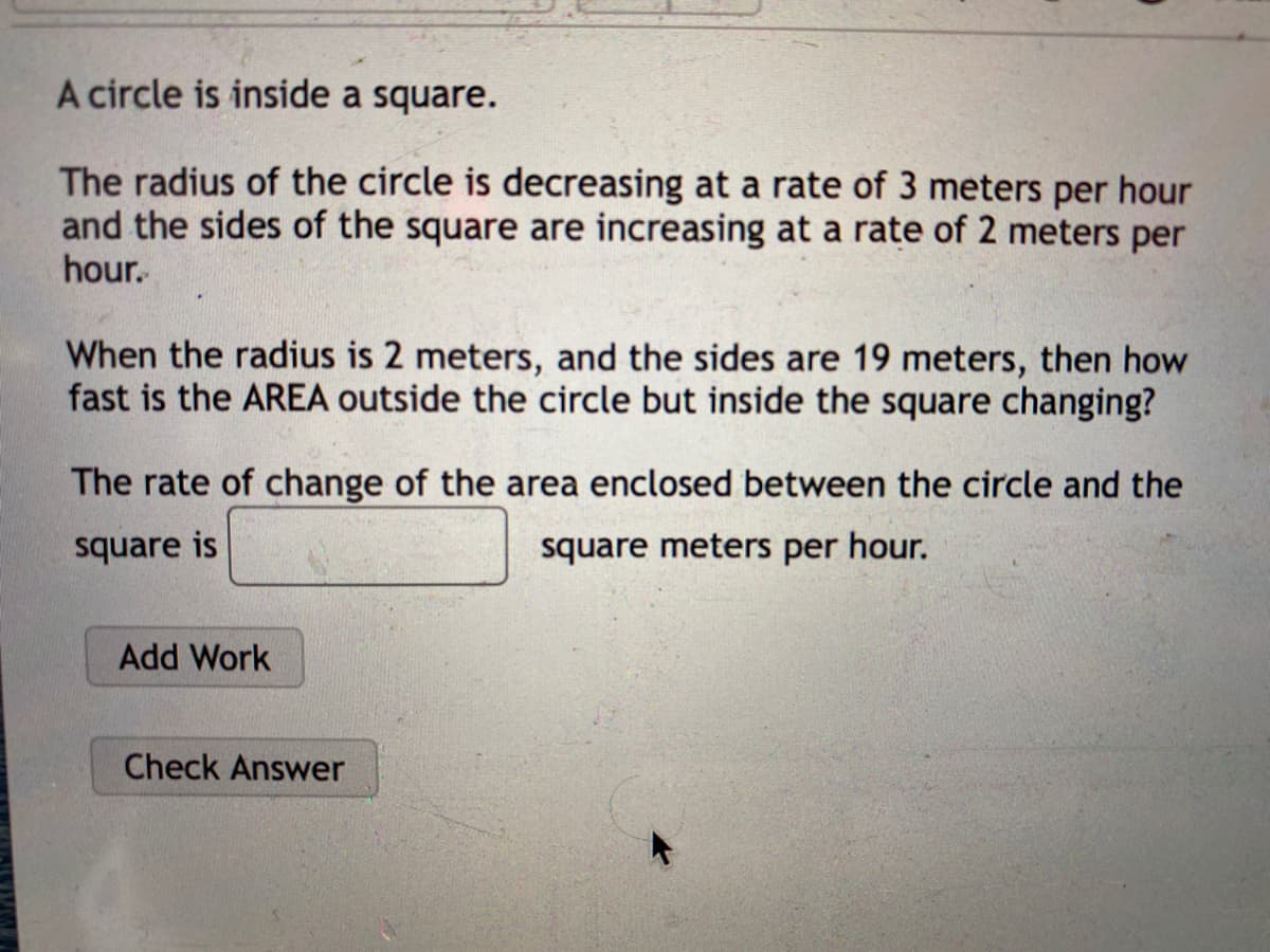 A circle is inside a square.
The radius of the circle is decreasing at a rate of 3 meters per hour
and the sides of the square are increasing at a rate of 2 meters per
hour.
When the radius is 2 meters, and the sides are 19 meters, then how
fast is the AREA outside the circle but inside the square changing?
The rate of change of the area enclosed between the circle and the
square is
square meters per hour.
Add Work
Check Answer
