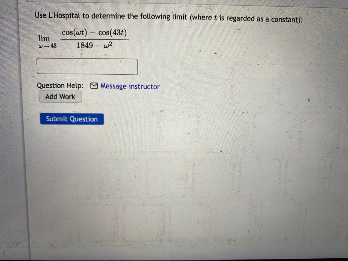 Use L'Hospital to determine the following limit (where t is regarded as a constant):
cos(wt) – cos(43t)
lim
w→43
1849 w2
Question Help: Message instructor
Add Work
Submit Question
