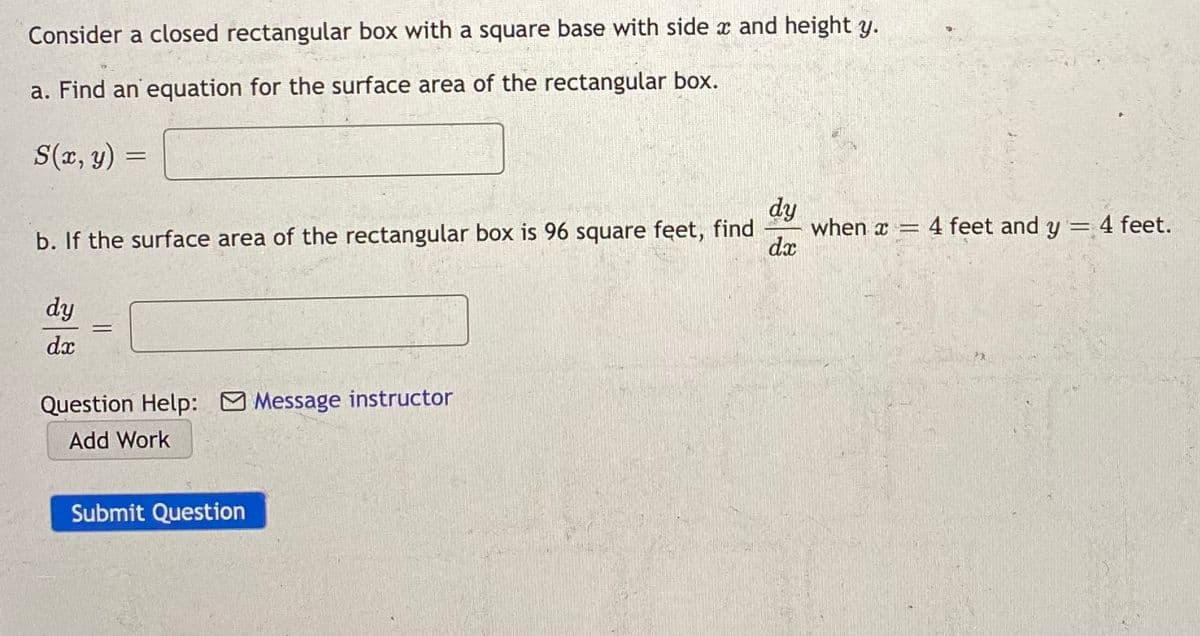 Consider a closed rectangular box with a square base with side x and height y.
a. Find an equation for the surface area of the rectangular box.
S(x, y)
dy
when x = 4 feet and y = 4 feet.
dx
%3D
b. If the surface area of the rectangular box is 96 square feet, find
dy
dx
Question Help: Message instructor
Add Work
Submit Question
