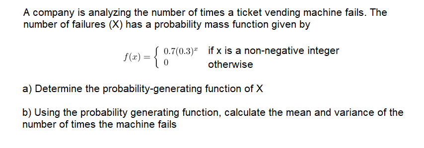 A company is analyzing the number of times a ticket vending machine fails. The
number of failures (X) has a probability mass function given by
0.7(0.3)" if x is a non-negative integer
f(x) =
otherwise
a) Determine the probability-generating function of X
b) Using the probability generating function, calculate the mean and variance of the
number of times the machine fails
