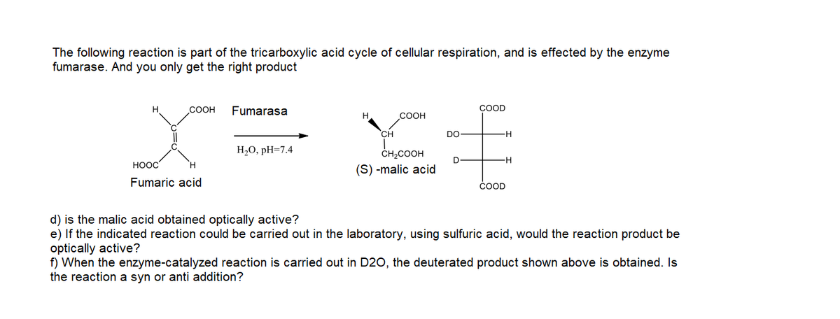 The following reaction is part of the tricarboxylic acid cycle of cellular respiration, and is effected by the enzyme
fumarase. And you only get the right product
H
COOH
Fumarasa
COOD
COOH
CH
DO
-H
Н,О, рH-7.4
ČH2COOH
-H
HOOC
(S) -malic acid
Fumaric acid
ČOOD
d) is the malic acid obtained optically active?
e) If the indicated reaction could be carried out in the laboratory, using sulfuric acid, would the reaction product be
optically active?
f) When the enzyme-catalyzed reaction is carried out in D20, the deuterated product shown above is obtained. Is
the reaction a syn or anti addition?
