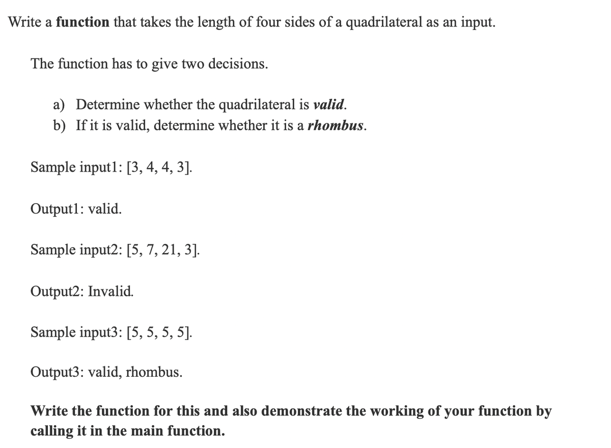 Write a function that takes the length of four sides of a quadrilateral as an input.
The function has to give two decisions.
a) Determine whether the quadrilateral is valid.
b) If it is valid, determine whether it is a rhombus.
Sample input1: [3, 4, 4, 3].
Outputl: valid.
Sample input2: [5, 7, 21, 3].
Output2: Invalid.
Sample input3: [5, 5, 5, 5].
Output3: valid, rhombus.
Write the function for this and also demonstrate the working of your function by
calling it in the main function.
