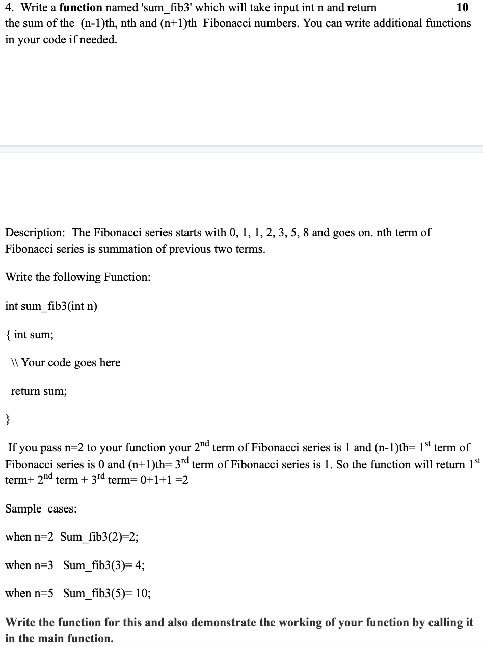 4. Write a function named 'sum fib3' which will take input int n and return
the sum of the (n-1)th, nth and (n+1)th Fibonacci numbers. You can write additional functions
10
in your code if needed.
Description: The Fibonacci series starts with 0, 1, 1, 2, 3, 5, 8 and goes on. nth term of
Fibonacci series is summation of previous two terms.
Write the following Function:
int sum_fib3(int n)
{ int sum;
|| Your code goes here
return sum;
}
If you pass n=2 to your function your 2"d term of Fibonacci series is 1 and (n-1)th= 1st term of
Fibonacci series is 0 and (n+1)th= 3rd term of Fibonacci series is 1. So the function will return 1st
term+ 2nd term + 3rd term= 0+1+1 =2
Sample cases:
when n=2 Sum_fib3(2)=2;
when n=3 Sum_fib3(3)= 4;
when n=5 Sum_fib3(5)= 10;
Write the function for this and also demonstrate the working of your function by calling it
in the main function.
