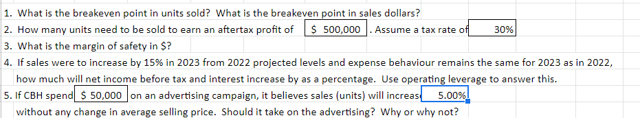 1. What is the breakeven point in units sold? What is the breakeven point in sales dollars?
2. How many units need to be sold to earn an aftertax profit of $ 500,000. Assume a tax rate of
3. What is the margin of safety in $?
|4. If sales were to increase by 15% in 2023 from 2022 projected levels and expense behaviour remains the same for 2023 as in 2022,
how much will net income before tax and interest increase by as a percentage. Use operating leverage to answer this.
5. If CBH spend $ 50,000 on an advertising campaign, it believes sales (units) will increas
30%
5.00%
without any change in average selling price. Should it take on the advertising? Why or why not?
