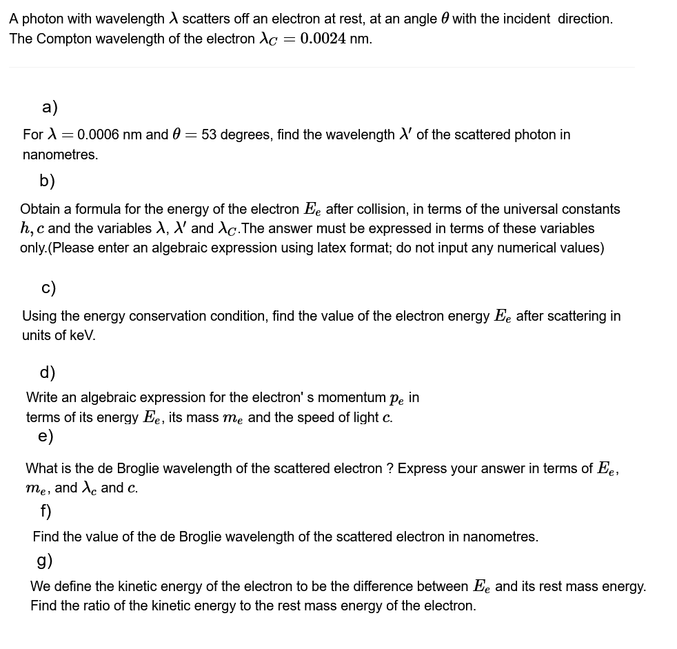 A photon with wavelength X scatters off an electron at rest, at an angle with the incident direction.
The Compton wavelength of the electron Ac = 0.0024 nm.
a)
For λ = 0.0006 nm and 0 = 53 degrees, find the wavelength X' of the scattered photon in
nanometres.
b)
Obtain a formula for the energy of the electron Ee after collision, in terms of the universal constants
h, c and the variables X, X' and Ac. The answer must be expressed in terms of these variables
only. (Please enter an algebraic expression using latex format; do not input any numerical values)
c)
Using the energy conservation condition, find the value of the electron energy Ee after scattering in
units of keV.
d)
Write an algebraic expression for the electron's momentum pe in
terms of its energy Ee, its mass me and the speed of light c.
e)
What is the de Broglie wavelength of the scattered electron ? Express your answer in terms of Ee,
me, and X and c.
f)
Find the value of the de Broglie wavelength of the scattered electron in nanometres.
g)
We define the kinetic energy of the electron to be the difference between Ee and its rest mass energy.
Find the ratio of the kinetic energy to the rest mass energy of the electron.