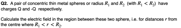 Q2. A pair of concentric thin metal spheres or radius R₁ and R₂ (with R₁ < R₂) have
charges Q and -Q respectively.
Calculate the electric field in the region between these two sphere, i.e. for distances r from
the centre where R₁ <r < R₂.