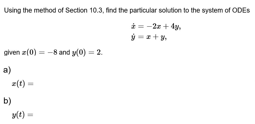 Using the method of Section 10.3, find the particular solution to the system of ODES
x = -2x + 4y,
ỷ=x+y,
given x(0)
a)
b)
x(t) =
=
y(t) =
=
-8 and y(0) = 2.