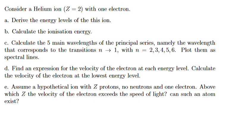 Consider a Helium ion (Z = 2) with one electron.
a. Derive the energy levels of the this ion.
b. Calculate the ionisation energy.
c. Calculate the 5 main wavelengths of the principal series, namely the wavelength
that corresponds to the transitions n→ 1, with n = 2,3,4,5,6. Plot them as
spectral lines.
d. Find an expression for the velocity of the electron at each energy level. Calculate
the velocity of the electron at the lowest energy level.
e. Assume a hypothetical ion with Z protons, no neutrons and one electron. Above
which Z the velocity of the electron exceeds the speed of light? can such an atom
exist?