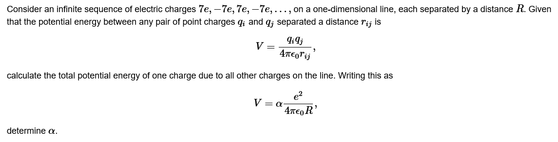 Consider an infinite sequence of electric charges 7e, -7e, 7e, -7e, ..., on a one-dimensional line, each separated by a distance R. Given
that the potential energy between any pair of point charges q; and q; separated a distance rij is
V =
qiqj
4περWij
calculate the total potential energy of one charge due to all other charges on the line. Writing this as
e²
4π€OR'
determine a.
V = a-